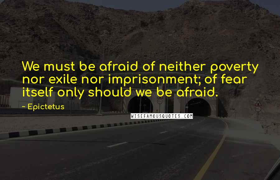 Epictetus Quotes: We must be afraid of neither poverty nor exile nor imprisonment; of fear itself only should we be afraid.