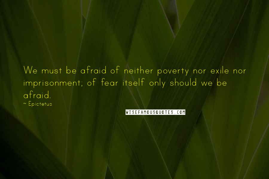 Epictetus Quotes: We must be afraid of neither poverty nor exile nor imprisonment; of fear itself only should we be afraid.