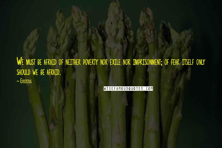 Epictetus Quotes: We must be afraid of neither poverty nor exile nor imprisonment; of fear itself only should we be afraid.