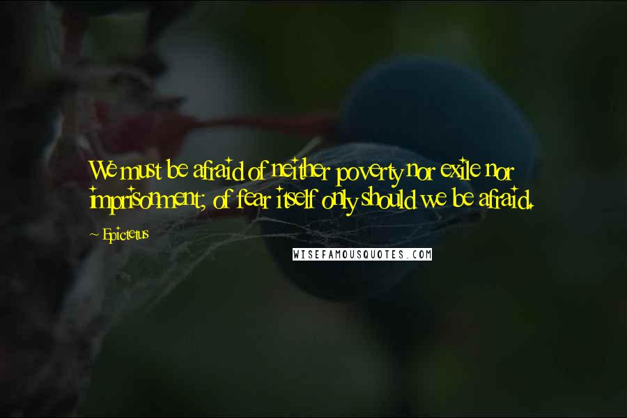 Epictetus Quotes: We must be afraid of neither poverty nor exile nor imprisonment; of fear itself only should we be afraid.