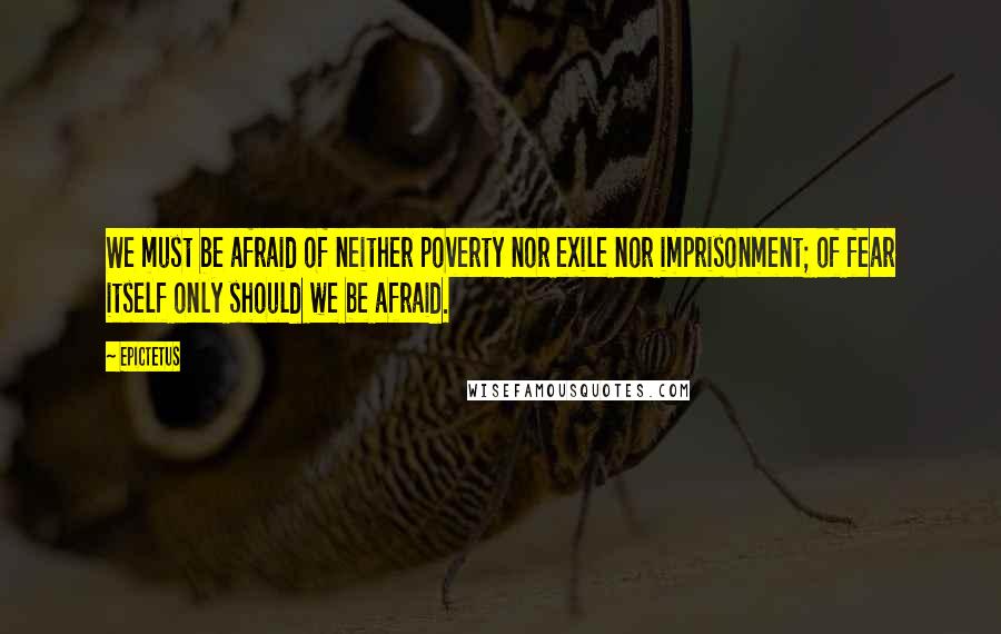 Epictetus Quotes: We must be afraid of neither poverty nor exile nor imprisonment; of fear itself only should we be afraid.