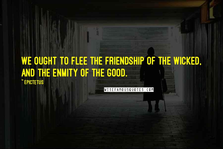 Epictetus Quotes: We ought to flee the friendship of the wicked, and the enmity of the good.