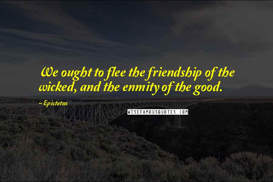 Epictetus Quotes: We ought to flee the friendship of the wicked, and the enmity of the good.