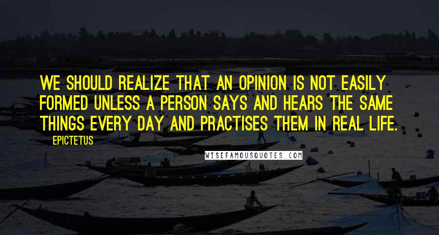 Epictetus Quotes: We should realize that an opinion is not easily formed unless a person says and hears the same things every day and practises them in real life.