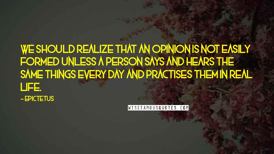 Epictetus Quotes: We should realize that an opinion is not easily formed unless a person says and hears the same things every day and practises them in real life.