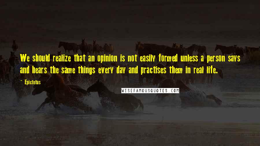 Epictetus Quotes: We should realize that an opinion is not easily formed unless a person says and hears the same things every day and practises them in real life.