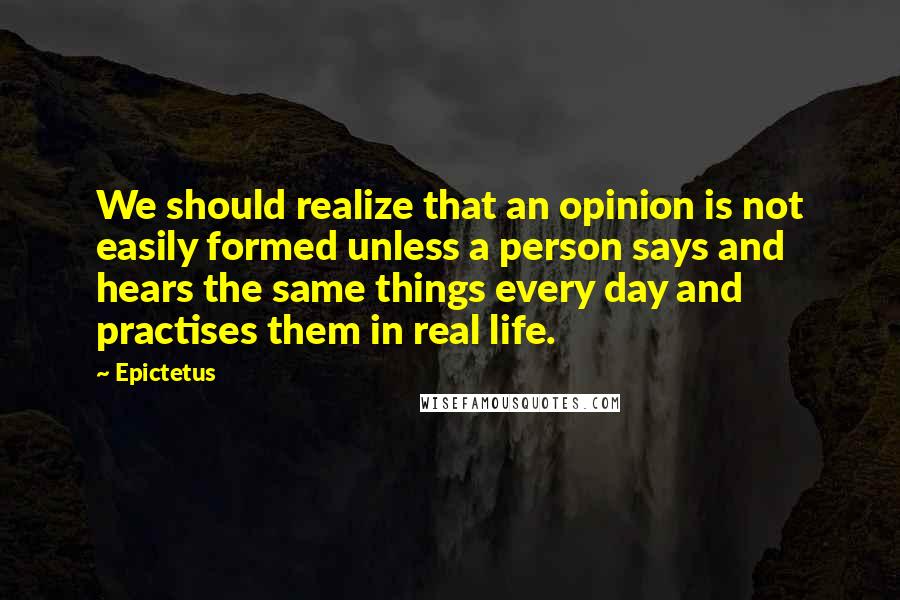 Epictetus Quotes: We should realize that an opinion is not easily formed unless a person says and hears the same things every day and practises them in real life.