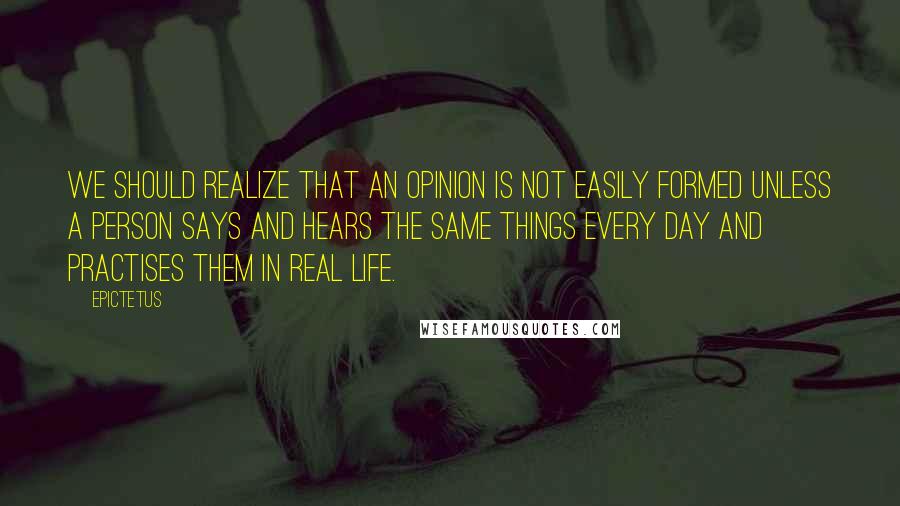 Epictetus Quotes: We should realize that an opinion is not easily formed unless a person says and hears the same things every day and practises them in real life.