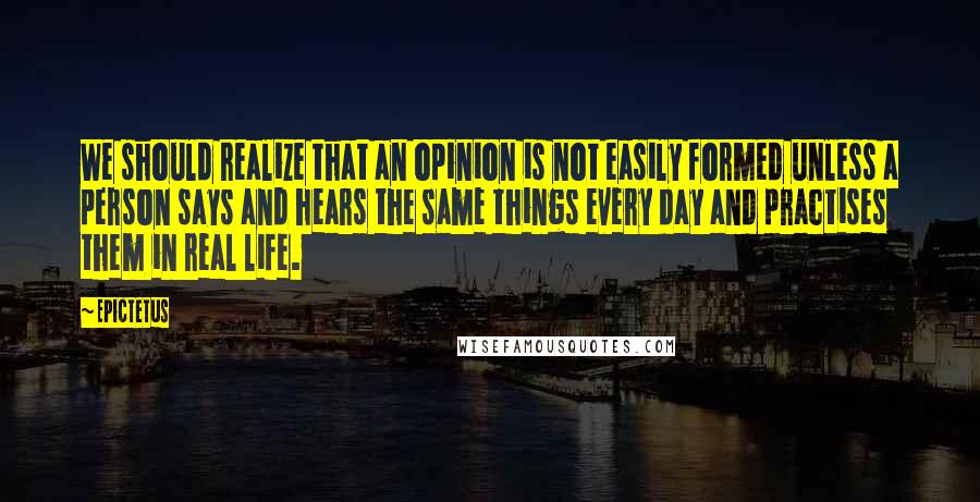 Epictetus Quotes: We should realize that an opinion is not easily formed unless a person says and hears the same things every day and practises them in real life.