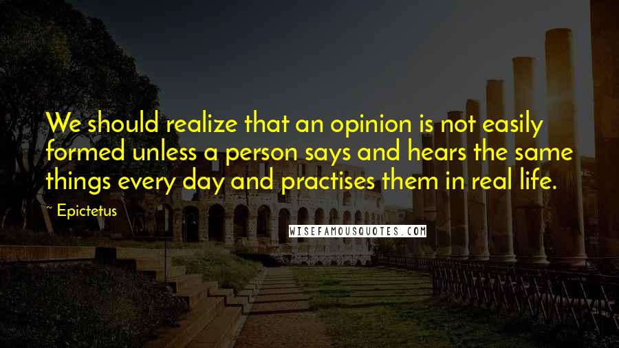Epictetus Quotes: We should realize that an opinion is not easily formed unless a person says and hears the same things every day and practises them in real life.