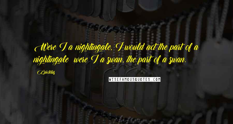 Epictetus Quotes: Were I a nightingale, I would act the part of a nightingale; were I a swan, the part of a swan.