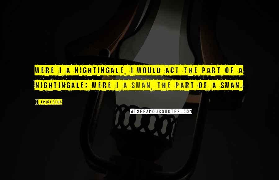 Epictetus Quotes: Were I a nightingale, I would act the part of a nightingale; were I a swan, the part of a swan.