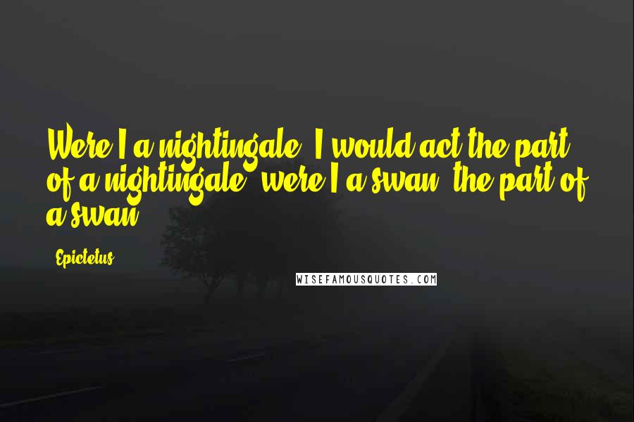 Epictetus Quotes: Were I a nightingale, I would act the part of a nightingale; were I a swan, the part of a swan.