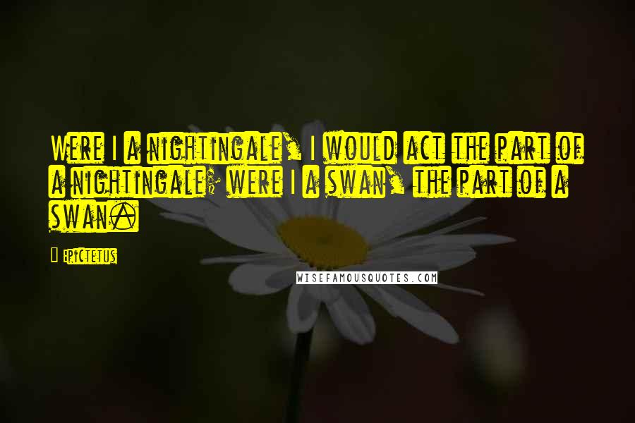 Epictetus Quotes: Were I a nightingale, I would act the part of a nightingale; were I a swan, the part of a swan.