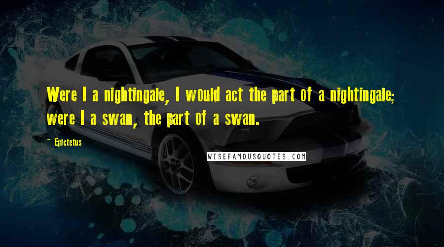 Epictetus Quotes: Were I a nightingale, I would act the part of a nightingale; were I a swan, the part of a swan.