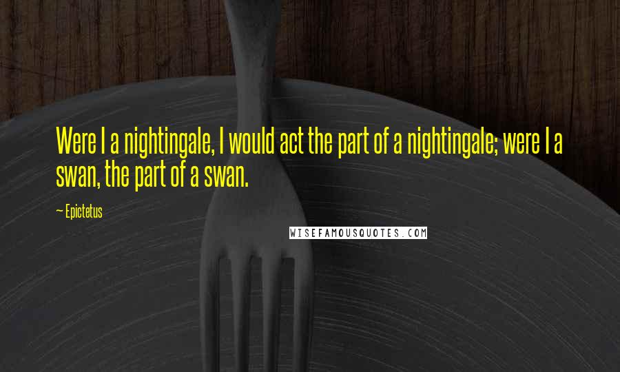 Epictetus Quotes: Were I a nightingale, I would act the part of a nightingale; were I a swan, the part of a swan.