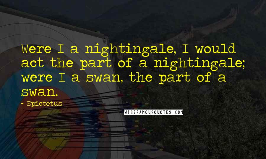 Epictetus Quotes: Were I a nightingale, I would act the part of a nightingale; were I a swan, the part of a swan.