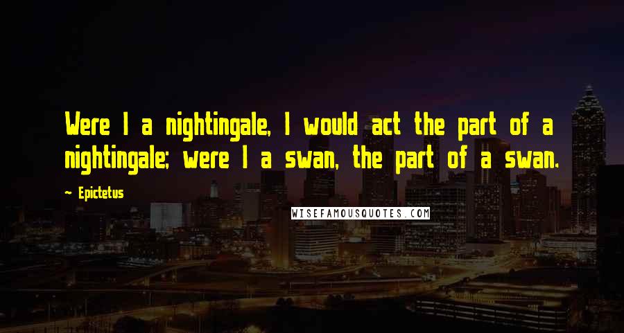 Epictetus Quotes: Were I a nightingale, I would act the part of a nightingale; were I a swan, the part of a swan.