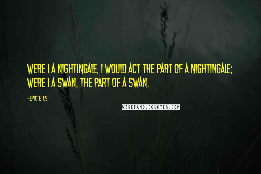 Epictetus Quotes: Were I a nightingale, I would act the part of a nightingale; were I a swan, the part of a swan.