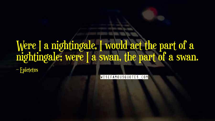 Epictetus Quotes: Were I a nightingale, I would act the part of a nightingale; were I a swan, the part of a swan.