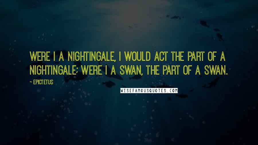 Epictetus Quotes: Were I a nightingale, I would act the part of a nightingale; were I a swan, the part of a swan.