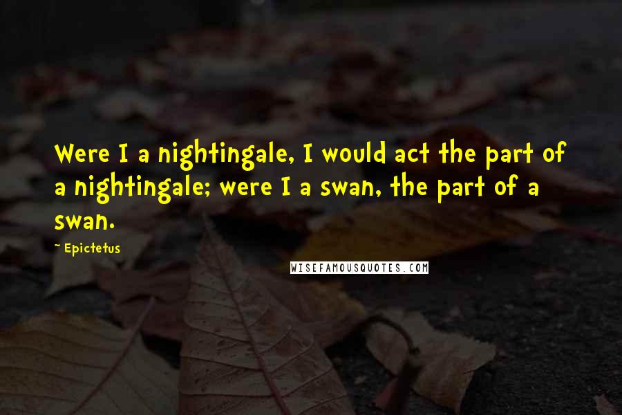 Epictetus Quotes: Were I a nightingale, I would act the part of a nightingale; were I a swan, the part of a swan.