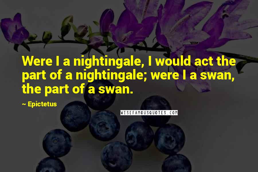 Epictetus Quotes: Were I a nightingale, I would act the part of a nightingale; were I a swan, the part of a swan.