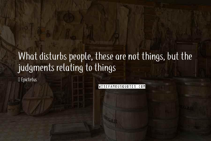 Epictetus Quotes: What disturbs people, these are not things, but the judgments relating to things