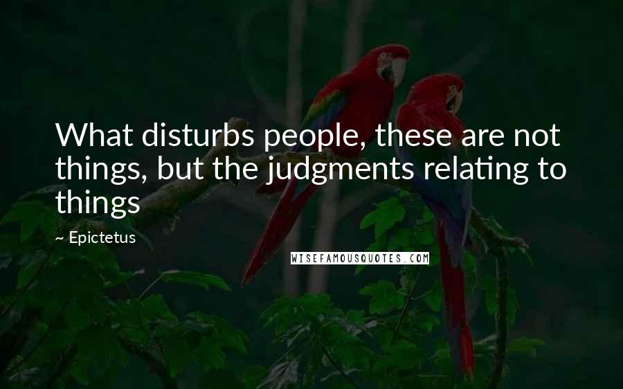 Epictetus Quotes: What disturbs people, these are not things, but the judgments relating to things