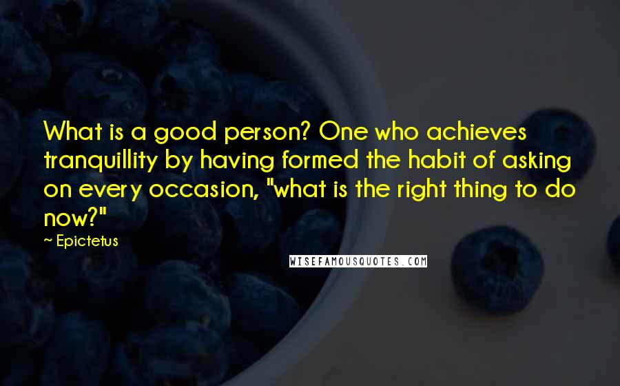 Epictetus Quotes: What is a good person? One who achieves tranquillity by having formed the habit of asking on every occasion, "what is the right thing to do now?"