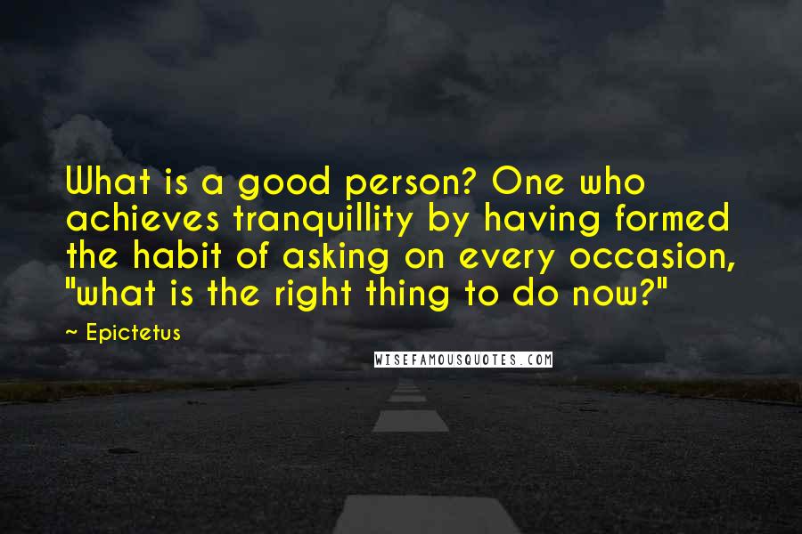 Epictetus Quotes: What is a good person? One who achieves tranquillity by having formed the habit of asking on every occasion, "what is the right thing to do now?"