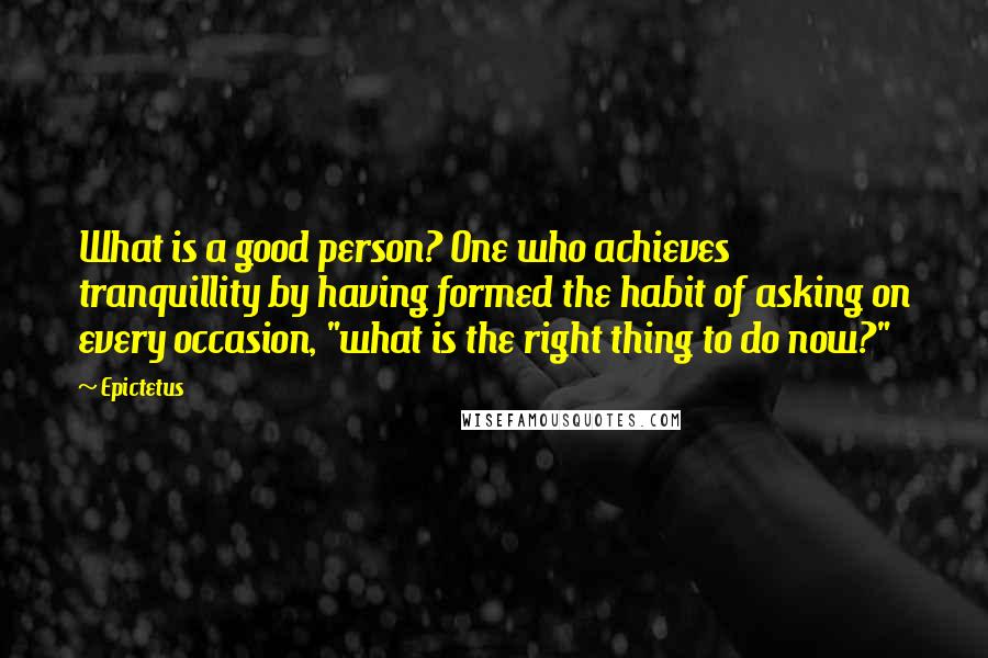 Epictetus Quotes: What is a good person? One who achieves tranquillity by having formed the habit of asking on every occasion, "what is the right thing to do now?"