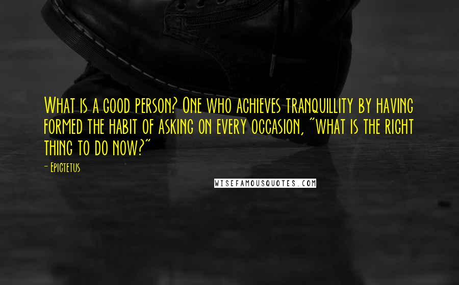 Epictetus Quotes: What is a good person? One who achieves tranquillity by having formed the habit of asking on every occasion, "what is the right thing to do now?"