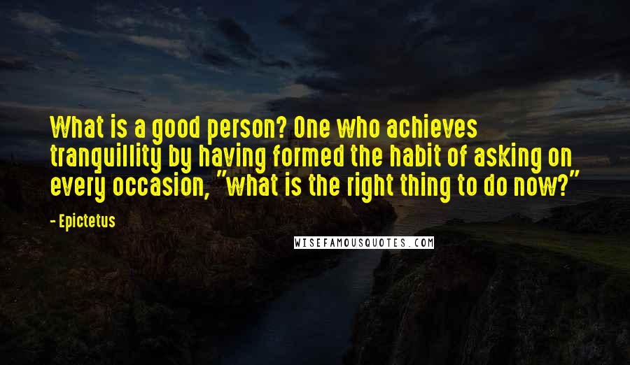 Epictetus Quotes: What is a good person? One who achieves tranquillity by having formed the habit of asking on every occasion, "what is the right thing to do now?"