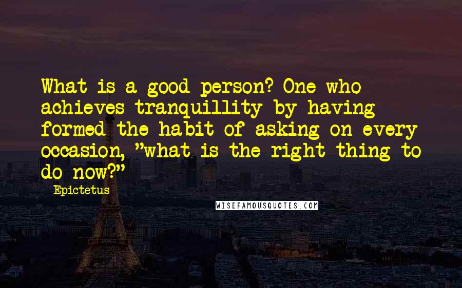 Epictetus Quotes: What is a good person? One who achieves tranquillity by having formed the habit of asking on every occasion, "what is the right thing to do now?"