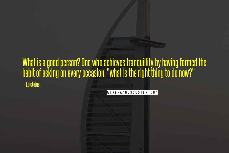 Epictetus Quotes: What is a good person? One who achieves tranquillity by having formed the habit of asking on every occasion, "what is the right thing to do now?"