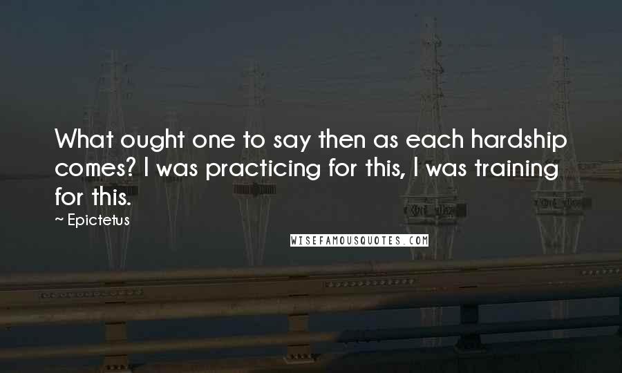 Epictetus Quotes: What ought one to say then as each hardship comes? I was practicing for this, I was training for this.