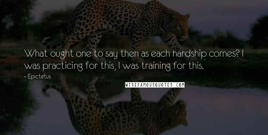 Epictetus Quotes: What ought one to say then as each hardship comes? I was practicing for this, I was training for this.