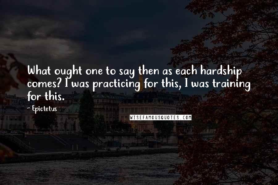 Epictetus Quotes: What ought one to say then as each hardship comes? I was practicing for this, I was training for this.