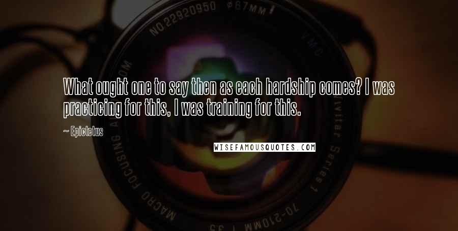 Epictetus Quotes: What ought one to say then as each hardship comes? I was practicing for this, I was training for this.