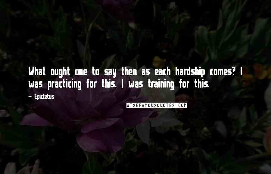 Epictetus Quotes: What ought one to say then as each hardship comes? I was practicing for this, I was training for this.
