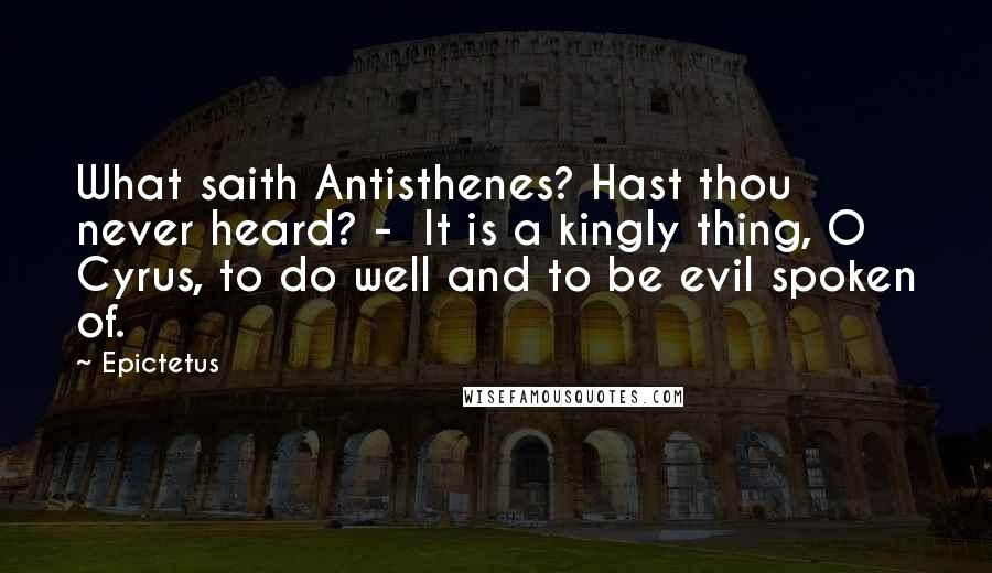Epictetus Quotes: What saith Antisthenes? Hast thou never heard? - It is a kingly thing, O Cyrus, to do well and to be evil spoken of.