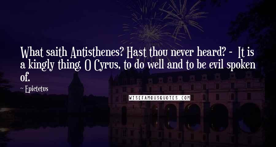 Epictetus Quotes: What saith Antisthenes? Hast thou never heard? - It is a kingly thing, O Cyrus, to do well and to be evil spoken of.