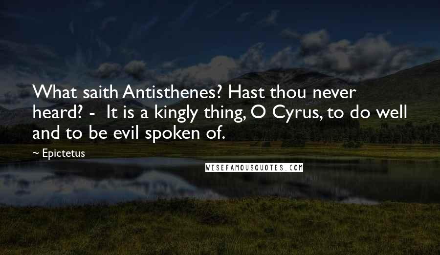 Epictetus Quotes: What saith Antisthenes? Hast thou never heard? - It is a kingly thing, O Cyrus, to do well and to be evil spoken of.