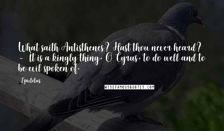 Epictetus Quotes: What saith Antisthenes? Hast thou never heard? - It is a kingly thing, O Cyrus, to do well and to be evil spoken of.