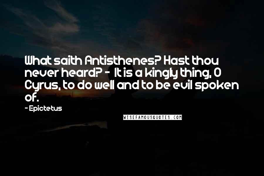 Epictetus Quotes: What saith Antisthenes? Hast thou never heard? - It is a kingly thing, O Cyrus, to do well and to be evil spoken of.
