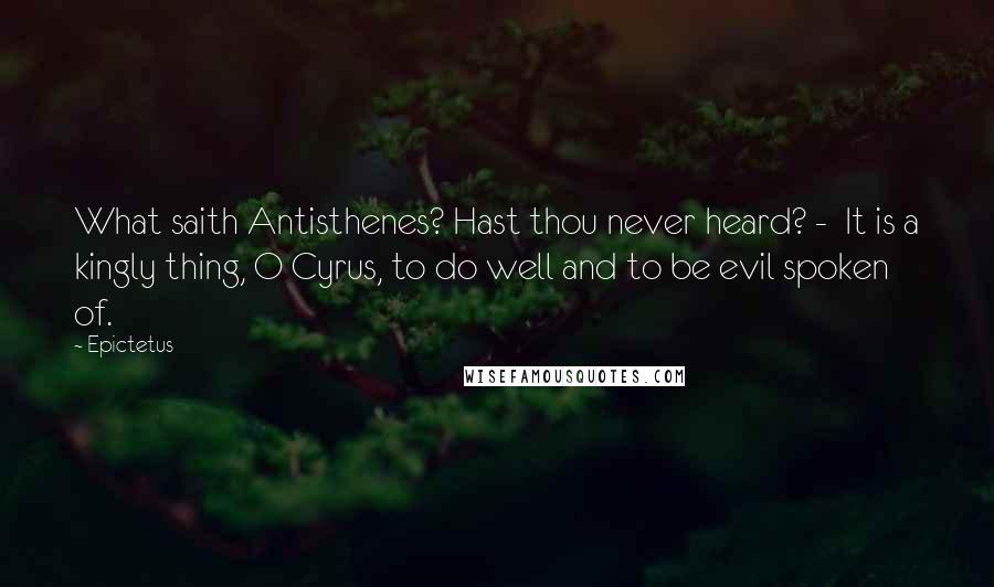 Epictetus Quotes: What saith Antisthenes? Hast thou never heard? - It is a kingly thing, O Cyrus, to do well and to be evil spoken of.