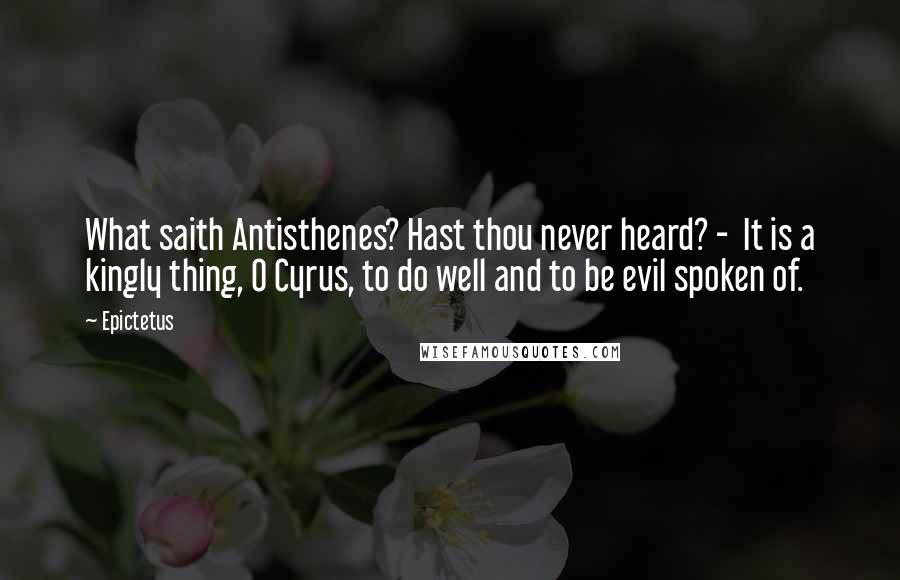 Epictetus Quotes: What saith Antisthenes? Hast thou never heard? - It is a kingly thing, O Cyrus, to do well and to be evil spoken of.