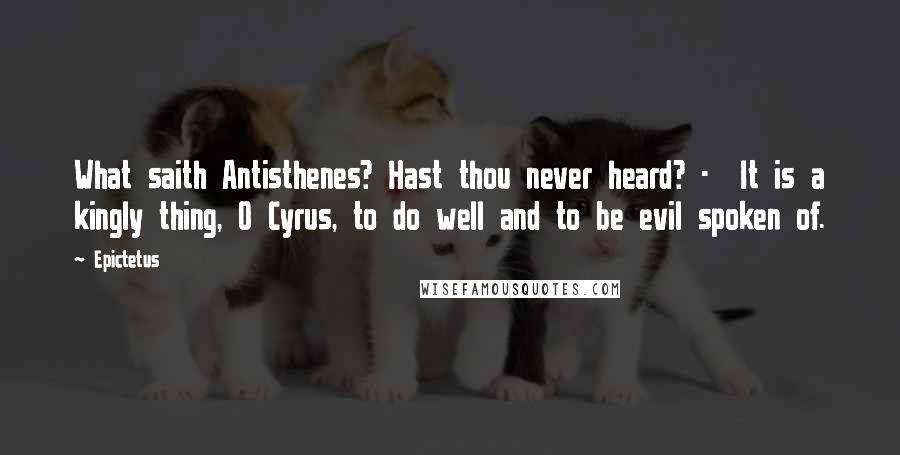 Epictetus Quotes: What saith Antisthenes? Hast thou never heard? - It is a kingly thing, O Cyrus, to do well and to be evil spoken of.