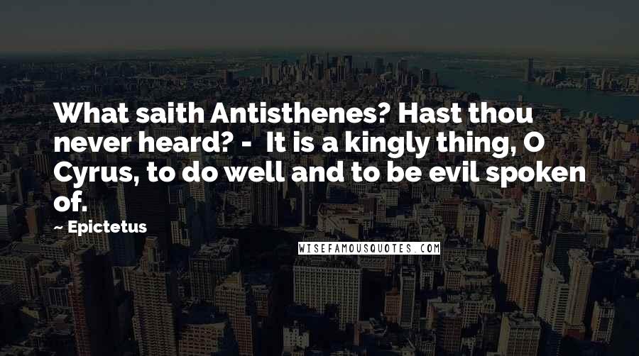 Epictetus Quotes: What saith Antisthenes? Hast thou never heard? - It is a kingly thing, O Cyrus, to do well and to be evil spoken of.
